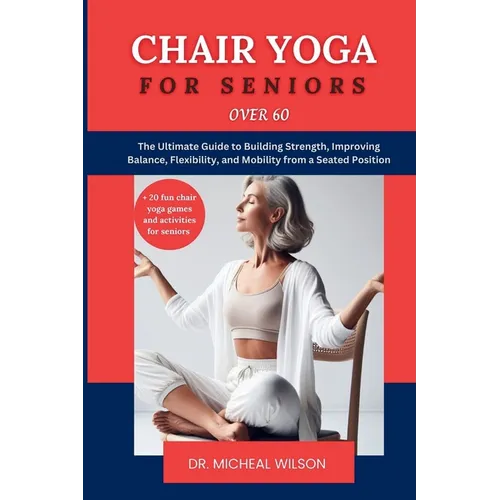 Chair Yoga for Seniors Over 60: The Ultimate Guide to Building Strength, Improving Balance, Flexibility, and Mobility from a Seated Position