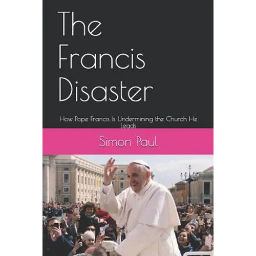 The Francis Disaster: How Pope Francis Is Undermining the Church He Leads