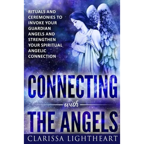 Connecting with the Angels: Rituals and Ceremonies to Invoke Your Guardian Angels and Strengthen Your Spiritual Angelic Connection