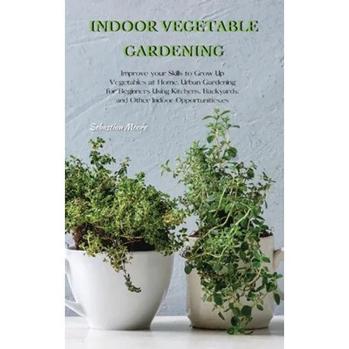 Indoor Vegetable Gardening: Improve your Skills to Grow Up Vegetables at Home. Urban Gardening for Beginners Using Kitchens, Backyards, and Other Indo
