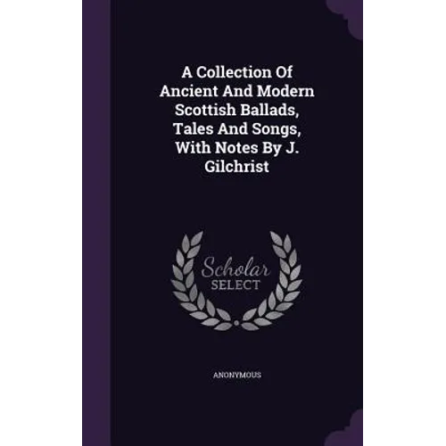 A Collection Of Ancient And Modern Scottish Ballads, Tales And Songs, With Notes By J. Gilchrist