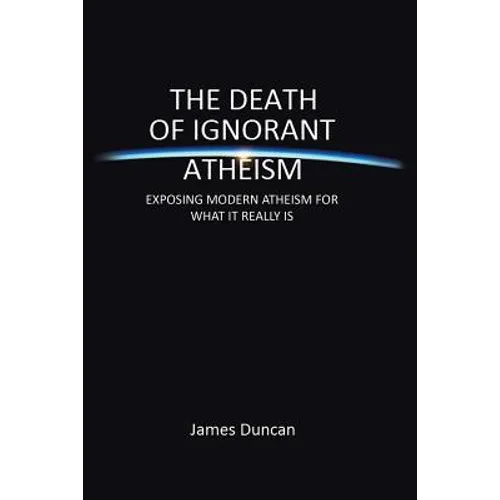 The Death of Ignorant Atheism: Exposing Modern Atheism for What It Really Is