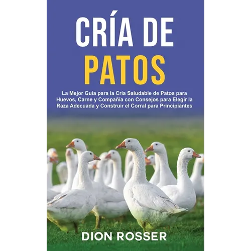 Cría de Patos: La Mejor Guía para la Cría Saludable de Patos para Huevos, Carne y Compañía con Consejos para Elegir la Raza Adecuada y Construir el Co