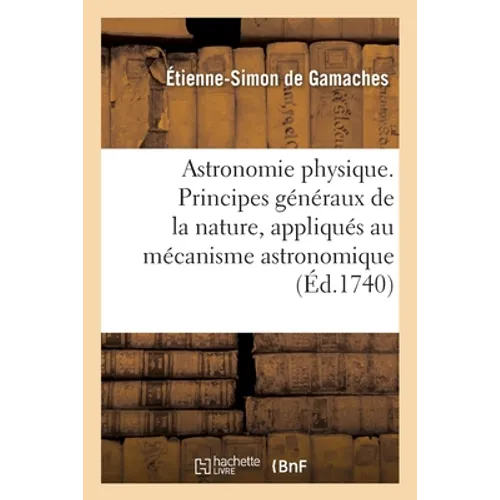 Astronomie Physique. Principes Généraux de la Nature, Appliqués Au Mécanisme Astronomique: Et Comparés Aux Principes de la Philosophie de M. Newton