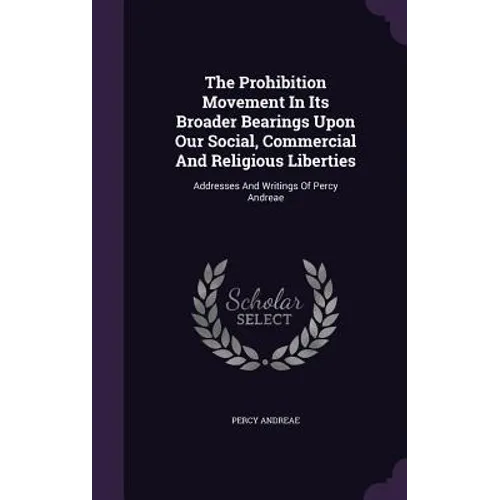 The Prohibition Movement In Its Broader Bearings Upon Our Social, Commercial And Religious Liberties: Addresses And Writings Of Percy Andreae