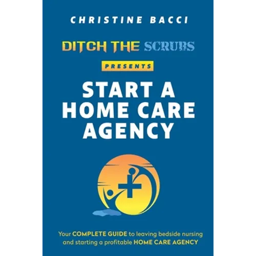 Ditch the Scrubs Presents Start a Homecare Agency: Your Complete Guide to Leaving Bedside Nursing and Starting a Profitable Home Care Agency