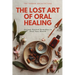 The Lost Art of Oral Healing: Ancient Natural Remedies to Heal Your Mouth, Balance Your Microbiome, and Support Whole-Body Health with Modern Understa