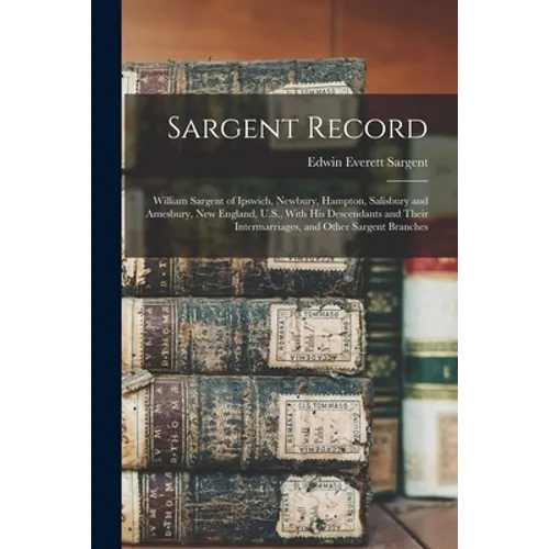 Sargent Record: William Sargent of Ipswich, Newbury, Hampton, Salisbury and Amesbury, New England, U.S., With his Descendants and Thei
