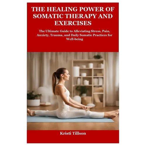 The Healing Power of Somatic Therapy and Exercises: The Ultimate Guide to Alleviating Stress, Pain, Anxiety, Trauma, and Daily Somatic Practices for W