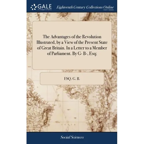 The Advantages of the Revolution Illustrated, by a View of the Present State of Great Britain. In a Letter to a Member of Parliament. By G- B-, Esq;