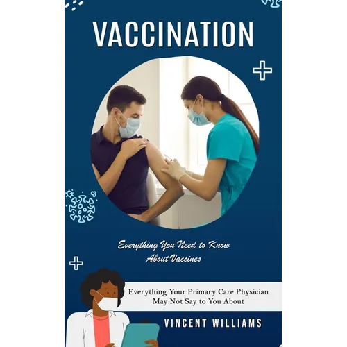 Vaccination: Everything You Need to Know About Vaccines (Everything Your Primary Care Physician May Not Say to You About)