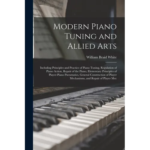 Modern Piano Tuning and Allied Arts: Including Principles and Practice of Piano Tuning, Regulation of Piano Action, Repair of the Piano, Elementary Pr