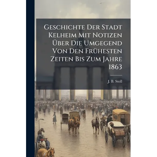 Geschichte Der Stadt Kelheim Mit Notizen Ãber Die Umgegend Von Den FrÃ1/4hesten Zeiten Bis Zum Jahre 1863