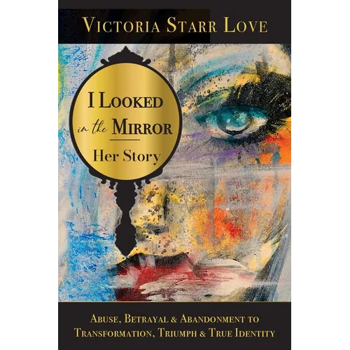 I Looked in the Mirror: Her Story: Abuse, Betrayal & Abandonment to Transformation, Triumph & True Identity