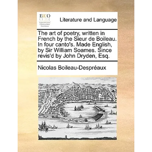 The Art of Poetry, Written in French by the Sieur de Boileau. in Four Canto's. Made English, by Sir William Soames. Since Revis'd by John Dryden, Esq.