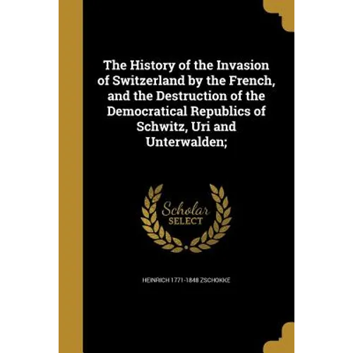 The History of the Invasion of Switzerland by the French, and the Destruction of the Democratical Republics of Schwitz, Uri and Unterwalden;