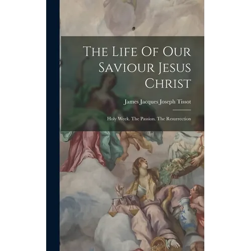 The Life Of Our Saviour Jesus Christ: Holy Week. The Passion. The Resurrection