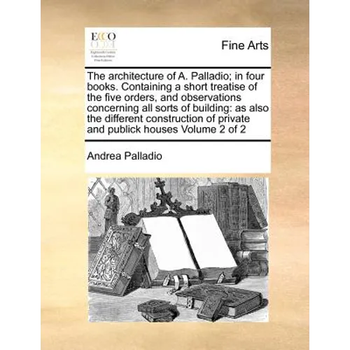 The Architecture of A. Palladio; In Four Books. Containing a Short Treatise of the Five Orders, and Observations Concerning All Sorts of Building: As