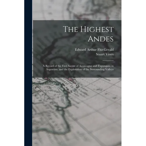 The Highest Andes: A Record of the First Ascent of Aconcagua and Tupungato in Argentina, and the Exploration of the Surrounding Valleys