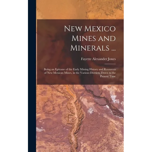 New Mexico Mines and Minerals ...: Being an Epitome of the Early Mining History and Resources of New Mexican Mines, in the Various Districts, Down to