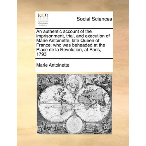An Authentic Account of the Imprisonment, Trial, and Execution of Marie Antoinette, Late Queen of France; Who Was Beheaded at the Place de la Revoluti