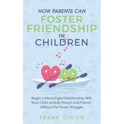 How Parents Can Foster Friendship in Children: Begin a Meaningful Relationship With Your Child as Both Parent and Friend Without the Power Struggle