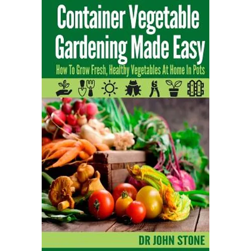 Container Vegetable Gardening Made Easy: How To Grow Fresh, Healthy Vegetables At Home In Pots