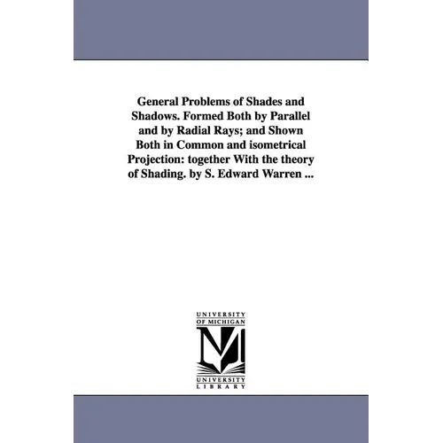 General Problems of Shades and Shadows. Formed Both by Parallel and by Radial Rays; And Shown Both in Common and Isometrical Projection: Together with