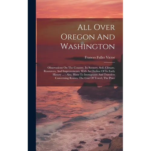 All Over Oregon And Washington: Observations On The Country, Its Scenery, Soil, Climate, Resources, And Improvements, With An Outline Of Its Early His