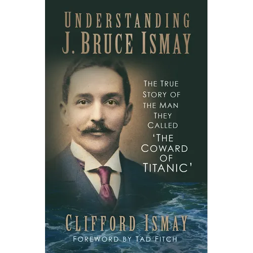 Understanding J. Bruce Ismay: The True Story of the Man They Called 'The Coward of Titanic'