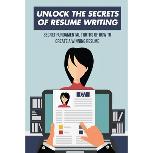 Unlock The Secrets Of Resume Writing: Secret Fundamental Truths Of How To Create A Winning Resume: How To Make A Resume For First Job