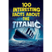 100 Interesting Facts about the Titanic: Discover the History and Secrets of the Legendary Ship - An Unmissable Gift for Kids Exclusive Bonuses