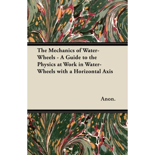 The Mechanics of Water-Wheels - A Guide to the Physics at Work in Water-Wheels with a Horizontal Axis