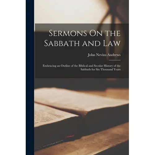 Sermons On the Sabbath and Law: Embracing an Outline of the Biblical and Secular History of the Sabbath for Six Thousand Years