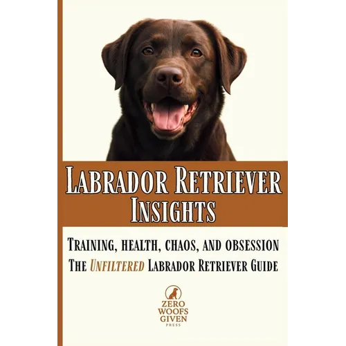 Labrador Retriever Insights: Training, Health, Chaos and Obsession...the Unfiltered Labrador Retriever Guide