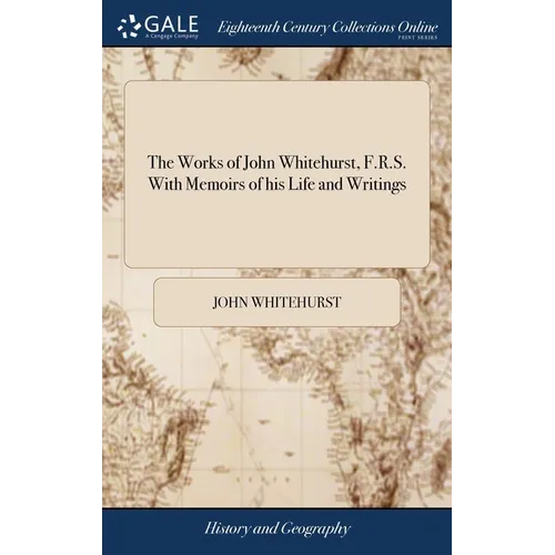 The Works of John Whitehurst, F.R.S. With Memoirs of his Life and Writings