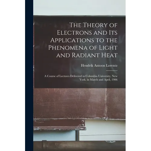 The Theory of Electrons and Its Applications to the Phenomena of Light and Radiant Heat: A Course of Lectures Delivered in Columbia University, New Yo