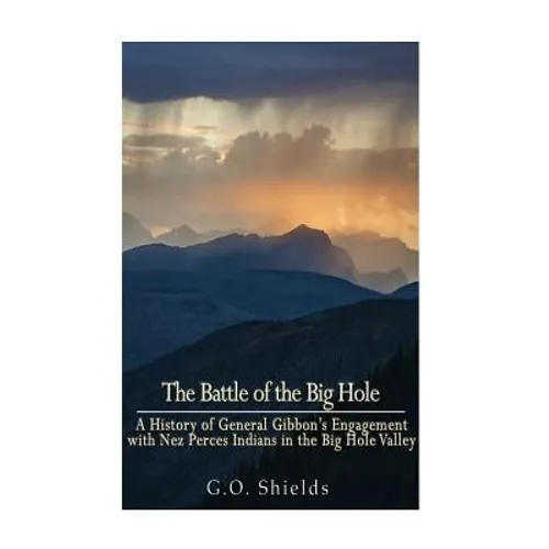 The Battle of the Big Hole: A History of General Gibbon's Engagement with Nez Percés Indians in the Big Hole Valley, Montana, August 9th, 1877