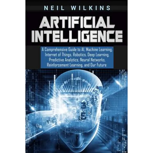 Artificial Intelligence: A Comprehensive Guide to AI, Machine Learning, Internet of Things, Robotics, Deep Learning, Predictive Analytics, Neur