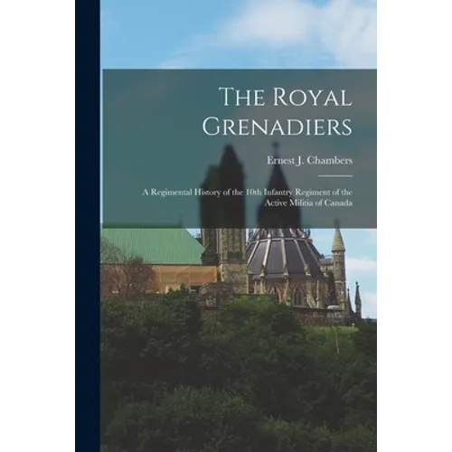 The Royal Grenadiers: A Regimental History of the 10th Infantry Regiment of the Active Militia of Canada