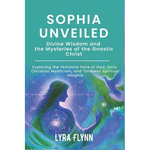 Sophia Unveiled: Divine Wisdom and the Mysteries of the Gnostic Christ: Exploring the Feminine Face of God, Early Christian Mysticism,