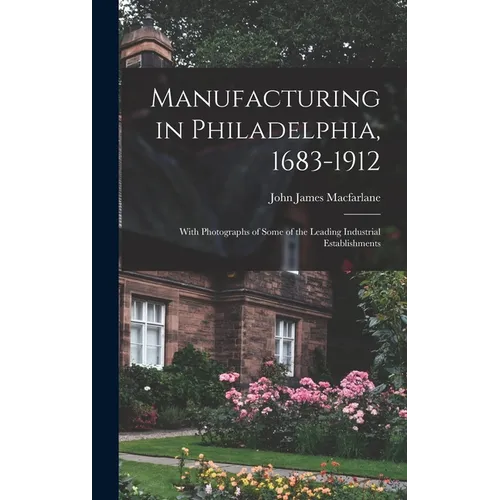 Manufacturing in Philadelphia, 1683-1912: With Photographs of Some of the Leading Industrial Establishments