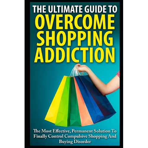 The Ultimate Guide To Overcoming Shopping Addiction: The Most Effective, Permanent Solution To Finally Control Compulsive Shopping And Buying Disorder
