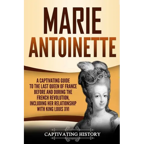 Marie Antoinette: A Captivating Guide to the Last Queen of France Before and During the French Revolution, Including Her Relationship wi