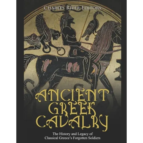 Ancient Greek Cavalry: The History and Legacy of Classical Greece's Forgotten Soldiers