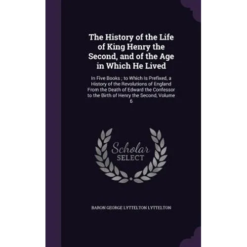 The History of the Life of King Henry the Second, and of the Age in Which He Lived: In Five Books; to Which Is Prefixed, a History of the Revolutions