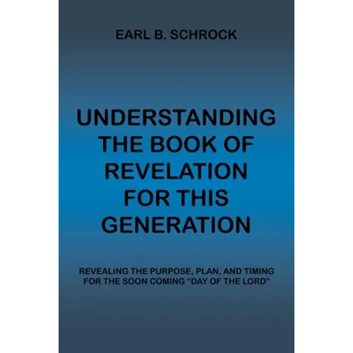 Understanding the Book of Revelation for This Generation: Revealing the Purpose, Plan, and Timing for the Soon Coming "Day of the Lord"