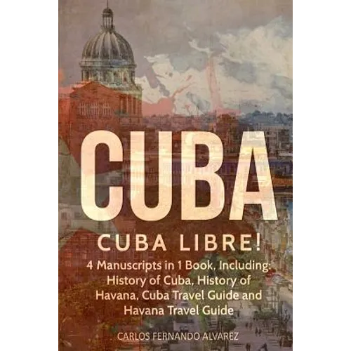 Cuba: Cuba Libre! 4 Manuscripts in 1 Book, Including: History of Cuba, History of Havana, Cuba Travel Guide and Havana Travel Guide