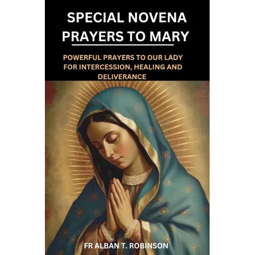 Special Novena Prayers to Mary: Powerful Prayers to Our Lady for Intercession, Healing and Deliverance