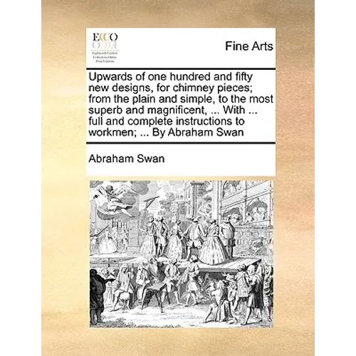 Upwards of One Hundred and Fifty New Designs, for Chimney Pieces; From the Plain and Simple, to the Most Superb and Magnificent, ... with ... Full and